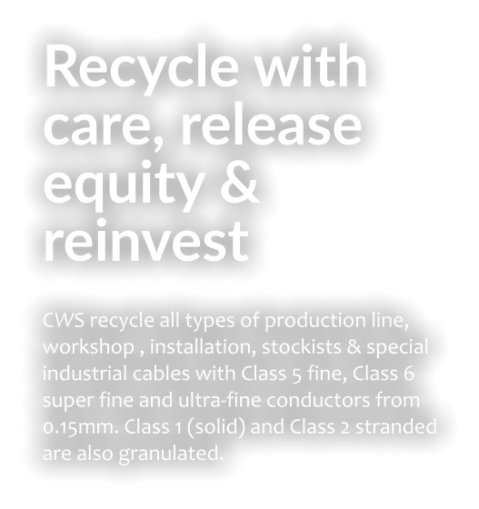 Recycle with care, release equity & reinvest CWS recycle all types of production line, workshop , installation, stockists & special industrial cables with Class 5 fine, Class 6 super fine and ultra-fine conductors from 0.15mm. Class 1 (solid) and Class 2 stranded are also granulated.